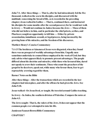 John 7:1. After these things — That is, after he had miraculously fed the five
thousand, walkedon the sea to his disciples, and discoursed with the
multitude concerning the bread of life, as is recordedin the preceding
chapter; Jesus walkedin Galilee — That is, continued there, and instructed
his disciples for some months after the secondpassover;for he would not walk
in Jewry — Would not continue in Judea;because the Jews — Those of them
who did not believe in him, and in particular the chief priests, scribes, and
Pharisees;soughtan opportunity to kill him — Either by private
assassination, tumultuous assault, or legalprocess, being incensedby the
growing fame of his miracles, and the freedom of his discourses.
Matthew Henry's Concise Commentary
7:1-13 The brethren or kinsmen of Jesus were disgusted, when they found
there was no prospectof worldly advantages from him. Ungodly men
sometimes undertake to counselthose employed in the work of God; but they
only advise what appears likely to promote present advantages. The people
differed about his doctrine and miracles, while those who favoured him, dared
not openly to avow their sentiments. Those who count the preachers of the
gospelto be deceivers, speak out, while many who favour them, fear to get
reproachby avowing regardfor them.
Barnes'Notes on the Bible
After these things - After the transactions which are recordedin the last
chapters had takenplace, and after the offence he had given the Jews. See
John 5:18.
Jesus walked- Or Jesus lived, or taught. He traveled around Galilee teaching.
In Jewry - In Judea, the southern division of Palestine. Compare the notes at
John 4:3.
The Jews sought - That is, the rulers of the Jews. It does not appear that the
common people ever attempted to take his life.
Jamieson-Fausset-BrownBible Commentary
CHAPTER 7
 