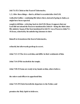 Joh 7:1-53. Christ at the Feastof Tabernacles.
1, 2. After these things—that is, all that is recordedafter Joh 5:18.
walkedin Galilee—continuing His labors there, instead of going to Judea, as
might have been expected.
sought to kill him—referring back to Joh 5:18. Hence it appears that our
Lord did not attend the Passovermentionedin Joh6:4—being the third since
His ministry began, if the feastmentioned in Joh 5:1 was a Passover.John7:1-
10 Jesus, exhortedby his unbelieving kinsmen to show
himself at Jerusalemat the feastof tabernacles,
refuseth, but afterwards goethup in secret.
John 7:11-13 The Jews seekhim, and differ in their sentiments of him.
John 7:14-29 He teachethin the temple.
John 7:30-32 Some are ready to lay hands on him, others believe;
the rulers send officers to apprehend him.
John 7:33-39 Christ foretells his departure to the Father, and
promises the Holy Spirit to believers.
 