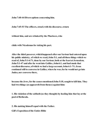 John 7:40-44 Divers options concerning him.
John 7:45-53 The officers, struck with his discourse, return
without him, and are rebuked by the Pharisees, who
chide with Nicodemus for taking his part.
After the third passover, whichhappened after our Saviour had entered upon
his public ministry, of which we read, John 5:1, and all those things which we
read of, John 5:1-6:71, done by our Saviour, both at the feastat Jerusalem,
John 5:1-47 and after he went into Galilee, John6:1, and had made that
excellentdiscourse, ofwhich we had a large account, John 6:1-71; Jesus
continued still to converse in Galilee, where he was;for he would not go into
Judea, nor converse there,
because the Jews, for the causes mentionedJohn 5:18, sought to kill him. They
had two things (as appeareth from thence) againsthim:
1. His violation of the sabbath (as they thought) by healing him that lay at the
pool of Bethesda.
2. His making himself equal with the Father.
Gill's Exposition of the Entire Bible
 