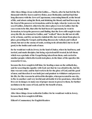 After these things Jesus walkedin Galilee,....Thatis, after he had fed the five
thousand with five loaves and two fishes, near Bethsaida;and had had that
long discourse with the Jews atCapernaum, concerning himself, as the bread
of life, and about eating his flesh, and drinking his blood; and had been up to
the feastof the passoverat Jerusalem, saidto be nigh, when he went over the
sea of Galilee, John6:4; otherwise the above places were in Galilee:but the
case seems to be this, that after he had been at Capernaum, he went to
Jerusalem, to keepthe passover;and finding that the Jews still sought to take
awayhis life, he returned to Galilee, and "walked" there;he did not sit still,
or lie at home, and live an inactive indolent life, but went about from place to
place, preaching the Gospel, and healing diseases;he walked, and walked
about; but not as the enemy of souls, seeking to do all mischief, but to do all
good, to the bodies and souls of men:
for he would not walk in Jewry; in the land of Judea, where he had been, and
tarried, and made disciples; but being rejectedand ill treated, he left them;
which was a prelude of the Gospelbeing takenfrom them, and carriedto
another people; which afterwards took place, in the times of the apostles:his
reasonfor it was,
because the Jews soughtto kill him; for healing a man on the sabbath day,
and for asserting his equality with God: not that he was afraid to die, but his
time was not come; and he had work to do for the glory of God, and the good
of men; and therefore it was both just and prudent to withdraw and preserve
his life; for like reasons he advised his disciples, when persecutedin one city,
to flee to another: and very lawful and advisable it is for goodmen, when their
lives are in danger, to make use of proper means to preserve them, for further
usefulness in the cause of God, and for the benefit of men.
Geneva Study Bible
After these things Jesus walkedin Galilee:for he would not walk in Jewry,
because the Jews soughtto kill him.
Ellicott's Commentary for English Readers
 