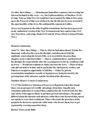 (1) After these things . . .—Denoting not immediate sequence, but covering the
interval included in this verse—i.e., the Galileanministry of Matthew 15-18.
(Comp. Note on John 21:1.) It would have been natural for Him to have gone
up to the Passoverof that year (John 6:4), but He did not do so on accountof
the open hostility of the Jews. He continued his sojourn in Galilee.
Jewrywas frequent in the older English translations, but has been preserved
in the Authorised versionof the New Testamentonly here and in Luke 23:5.
(See Note there, and comp. Daniel 5:13 and the Prayer Book versionof Psalm
76:1.)
BensonCommentary
John 7:1. After these things — That is, after he had miraculously fed the five
thousand, walkedon the sea to his disciples, and discoursedwith the
multitude concerning the bread of life, as is recordedin the preceding
chapter; Jesus walkedin Galilee — That is, continued there, and instructed
his disciples for some months after the secondpassover;for he would not walk
in Jewry — Would not continue in Judea;because the Jews — Those of them
who did not believe in him, and in particular the chief priests, scribes, and
Pharisees;soughtan opportunity to kill him — Either by private
assassination, tumultuous assault, or legalprocess, being incensedby the
growing fame of his miracles, and the freedom of his discourses.
Matthew Henry's Concise Commentary
7:1-13 The brethren or kinsmen of Jesus were disgusted, when they found
there was no prospectof worldly advantages from him. Ungodly men
sometimes undertake to counselthose employed in the work of God; but they
only advise what appears likely to promote present advantages. The people
differed about his doctrine and miracles, while those who favoured him, dared
not openly to avow their sentiments. Those who count the preachers of the
gospelto be deceivers, speak out, while many who favour them, fear to get
reproachby avowing regardfor them.
Barnes'Notes on the Bible
 