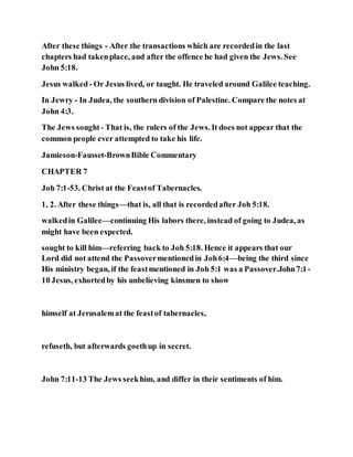 After these things - After the transactions which are recordedin the last
chapters had takenplace, and after the offence he had given the Jews. See
John 5:18.
Jesus walked- Or Jesus lived, or taught. He traveled around Galilee teaching.
In Jewry - In Judea, the southern division of Palestine. Compare the notes at
John 4:3.
The Jews sought - That is, the rulers of the Jews. It does not appear that the
common people ever attempted to take his life.
Jamieson-Fausset-BrownBible Commentary
CHAPTER 7
Joh 7:1-53. Christ at the Feastof Tabernacles.
1, 2. After these things—that is, all that is recordedafter Joh 5:18.
walkedin Galilee—continuing His labors there, instead of going to Judea, as
might have been expected.
sought to kill him—referring back to Joh 5:18. Hence it appears that our
Lord did not attend the Passovermentionedin Joh6:4—being the third since
His ministry began, if the feastmentioned in Joh 5:1 was a Passover.John7:1-
10 Jesus, exhortedby his unbelieving kinsmen to show
himself at Jerusalemat the feastof tabernacles,
refuseth, but afterwards goethup in secret.
John 7:11-13 The Jews seekhim, and differ in their sentiments of him.
 