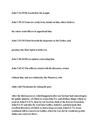 John 7:14-29 He teachethin the temple.
John 7:30-32 Some are ready to lay hands on him, others believe;
the rulers send officers to apprehend him.
John 7:33-39 Christ foretells his departure to the Father, and
promises the Holy Spirit to believers.
John 7:40-44 Divers options concerning him.
John 7:45-53 The officers, struck with his discourse, return
without him, and are rebuked by the Pharisees, who
chide with Nicodemus for taking his part.
After the third passover, whichhappened after our Saviour had entered upon
his public ministry, of which we read, John 5:1, and all those things which we
read of, John 5:1-6:71, done by our Saviour, both at the feastat Jerusalem,
John 5:1-47 and after he went into Galilee, John6:1, and had made that
excellentdiscourse, ofwhich we had a large account, John 6:1-71; Jesus
continued still to converse in Galilee, where he was;for he would not go into
Judea, nor converse there,
 