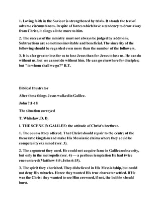 1. Loving faith in the Saviour is strengthened by trials. It stands the test of
adverse circumstances. In spite of forces which have a tendency to draw away
from Christ, it clings all the more to him.
2. The success ofthe ministry must not always be judged by additions.
Subtractions are sometimes inevitable and beneficial. The sincerity of the
following should be regarded even more than the number of the followers.
3. It is afar greaterloss for us to lose Jesus than for Jesus to lose us. He can do
without us, but we cannot do without him. He can go elsewhere fordisciples;
but "to whom shall we go?" B.T.
Biblical Illustrator
After these things Jesus walkedin Galilee.
John 7:1-18
The situation surveyed
T. Whitelaw, D. D.
I. THE SCENE IN GALILEE: the attitude of Christ's brethren.
1. The counselthey offered. That Christ should repair to the centre of the
theocratic kingdom and make His Messianic claims where they could be
competently examined (ver. 3).
2. The argument they used. He could not acquire fame in Galileanobscurity,
but only in the metropolis (ver. 4) — a perilous temptation He had twice
encountered(Matthew 4:9; John 6:15).
3. The spirit they cherished. They disbelieved in His Messiahship, but could
not deny His miracles. Hence they wanted His true charactersettled. If He
was the Christ they wanted to see Him crowned, if not, the bubble should
burst.
 