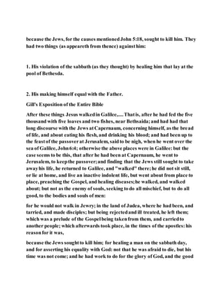 because the Jews, for the causes mentionedJohn 5:18, sought to kill him. They
had two things (as appeareth from thence) againsthim:
1. His violation of the sabbath (as they thought) by healing him that lay at the
pool of Bethesda.
2. His making himself equal with the Father.
Gill's Exposition of the Entire Bible
After these things Jesus walkedin Galilee,....Thatis, after he had fed the five
thousand with five loaves and two fishes, near Bethsaida;and had had that
long discourse with the Jews atCapernaum, concerning himself, as the bread
of life, and about eating his flesh, and drinking his blood; and had been up to
the feastof the passoverat Jerusalem, saidto be nigh, when he went over the
sea of Galilee, John6:4; otherwise the above places were in Galilee:but the
case seems to be this, that after he had been at Capernaum, he went to
Jerusalem, to keepthe passover;and finding that the Jews still sought to take
awayhis life, he returned to Galilee, and "walked" there;he did not sit still,
or lie at home, and live an inactive indolent life, but went about from place to
place, preaching the Gospel, and healing diseases;he walked, and walked
about; but not as the enemy of souls, seeking to do all mischief, but to do all
good, to the bodies and souls of men:
for he would not walk in Jewry; in the land of Judea, where he had been, and
tarried, and made disciples; but being rejectedand ill treated, he left them;
which was a prelude of the Gospelbeing takenfrom them, and carriedto
another people; which afterwards took place, in the times of the apostles:his
reasonfor it was,
because the Jews soughtto kill him; for healing a man on the sabbath day,
and for asserting his equality with God: not that he was afraid to die, but his
time was not come; and he had work to do for the glory of God, and the good
 