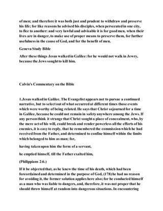 of men; and therefore it was both just and prudent to withdraw and preserve
his life; for like reasons he advised his disciples, when persecutedin one city,
to flee to another: and very lawful and advisable it is for goodmen, when their
lives are in danger, to make use of proper means to preserve them, for further
usefulness in the cause of God, and for the benefit of men.
Geneva Study Bible
After these things Jesus walkedin Galilee:for he would not walk in Jewry,
because the Jews soughtto kill him.
Calvin's Commentary on the Bible
1.Jesus walkedin Galilee. The Evangelistappears not to pursue a continued
narrative, but to selectout of what occurredat different times those events
which were worthy of being related. He says that Christ sojournedfor a time
in Galilee, because he could not remain in safetyanywhere among the Jews. If
any personthink it strange that Christ soughta place of concealment, who, by
the mere actof his will, could break and render powerless allthe efforts of his
enemies, it is easyto reply, that he remembered the commissionwhich he had
receivedfrom the Father, and determined to confine himself within the limits
which belonged to him as man; for,
having takenupon him the form of a servant,
he emptied himself, till the Fatherexalted him,
(Philippians 2:6.)
If it be objectedthat, as he knew the time of his death, which had been
foreordainedand determined in the purpose of God, (178)he had no reason
for avoiding it, the former solution applies here also;for he conducted himself
as a man who was liable to dangers, and, therefore, it was not proper that he
should throw himself at random into dangerous situations. In encountering
 