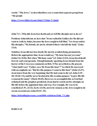 words. "The Jews," as describedhere, are a somewhatseparate groupfrom
"the people
https://www.bibleref.com/John/7/John-7-1.html
John 7:1—Whydid Jesus feardeath and yet tell His disciples not to do so?
Problem: John informs us here that “Jesus walkedin Galilee;for He did not
want to walk in Judea, because the Jews soughtto kill Him.” Yet Jesus saidto
His disciples, “Myfriends, do not be afraid of those who kill the body” (Luke
12:4).
Solution: Jesus did not fear death; He merely avoided dying prematurely.
Before the appropriate time Jesus would say, “My hour has not yet come”
(John 2:4; 8:20). But when “His hour came” (cf. John 12:23), Jesus faceddeath
bravely and courageously. Thoughhumanly speaking Jesus shrunk from the
horror of the Cross (see comments on Heb. 5:7b); nevertheless, He prayed,
“whatshall I say? `Father, save Me from this hour’?” to which He answered
with an emphatic no: “But for this purpose I came to this hour” (John 12:27).
Jesus knew from the very beginning that He had come to die (cf. John 2:19–
20; 10:10–11), andHe never hesitatedin His resolute purpose “to give His life
a ransom for many” (Mark 10:45). However, to accomplishthis as God had
ordained and the prophets predicted, Jesus had to watch out for attempts on
His life before the appointed time and way. For example, He was to be
crucified (cf. Ps. 22:16; Zech. 12:10), not to be stoned, as the Jews soughtto do
on one occasion(see John10:32–33).
https://defendinginerrancy.com/bible-solutions/John_7.1.php
BARCLAY
 
