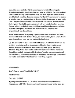 man at the pool(John5:1 ff). Itwas notunnatural to tell Jesus to go to
Jerusalemandlet his supporters there see whathe could do. The storymakes it
clearthat the healing ofthe impotent man had been regardedfarmore as an
actofSabbath breaking than as a miracle. Further, ifJesus was everto succeed
in winning men, he couldnot hope to do so by hiding in a comer; he mustactin
sucha waythat everyone couldsee whathe did. Still further, Jerusalemwas
the keypoint. The Galilaeanswere notoriouslyhot-bloodedandhot-headed.
Anyone who wanteda following would have no difficulty in raising one in the
excitable atmosphere ofGalilee; butJerusalemwas a verydifferent
proposition. It was the acidtest.
Jesus'brothers couldhave put up a goodcasefortheirinsistence; butJesus'
hand is not to be forced. He does things, notin man's time, but in God's. Man's
impatience of man must learnto waiton God's wisdom.
(ii) Itis impossible to treat Jesus withindifference. Itdid not matter when his
brothers wentto Jerusalem, forno one would notice they were there and
nothing whateverdepended on their going. ButJesus' going wasa very
different thing. Why? Becausehis brothers were in tune with the world and
they did not make it uncomfortable. ButJesus' coming is a condemnationof
the world's wayof life and a challenge to selfishness andlethargy. Jesus hadto
choose his moment, forwhenhe arrives something happens.
STEVEN COLE
God’sTimeor Man’sTime? (John7:1-13)
Related Media
December29, 2013
A young man came to W. E. Gladstone when he was Prime Minister of
England and said, “Mr. Gladstone, I would appreciate your giving me a few
 