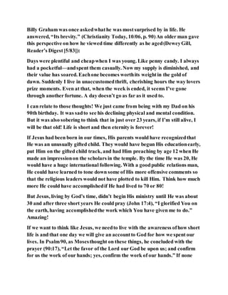 Billy Graham was once askedwhathe was mostsurprised by in life. He
answered, “Its brevity.” (Christianity Today, 10/06, p. 90)An older man gave
this perspective on how he viewed time differently as he aged(DeweyGill,
Reader’s Digest[5/83]):
Days were plentiful and cheapwhen I was young. Like penny candy. I always
had a pocketful—andspent them casually. Now my supply is diminished, and
their value has soared. Eachone becomes worthits weightin the gold of
dawn. Suddenly I live in unaccustomedthrift, cherishing hours the way lovers
prize moments. Even at that, when the week is ended, it seems I’ve gone
through another fortune. A day doesn’t go as far as it used to.
I can relate to those thoughts! We just came from being with my Dad on his
90th birthday. It was sadto see his declining physical and mental condition.
But it was also sobering to think that in just over 23 years, if I’m still alive, I
will be that old! Life is short and then eternity is forever!
If Jesus had been born in our times, His parents would have recognizedthat
He was an unusually gifted child. They would have begun His educationearly,
put Him on the gifted child track, and had Him preaching by age 12 when He
made an impressionon the scholars in the temple. By the time He was 20, He
would have a huge international following. With a goodpublic relations man,
He could have learned to tone down some of His more offensive comments so
that the religious leaders would not have plotted to kill Him. Think how much
more He could have accomplishedif He had lived to 70 or 80!
But Jesus, living by God’s time, didn’t begin His ministry until He was about
30 and after three short years He could pray (John 17:4), “I glorified You on
the earth, having accomplishedthe work which You have given me to do.”
Amazing!
If we want to think like Jesus, we needto live with the awareness ofhow short
life is and that one day we will give an accountto God for how we spent our
lives. In Psalm90, as Mosesthought on these things, he concluded with the
prayer (90:17), “Let the favor of the Lord our God be upon us; and confirm
for us the work of our hands; yes, confirm the work of our hands.” If none
 