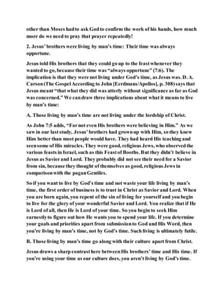 other than Moses hadto ask Godto confirm the work of his hands, how much
more do we need to pray that prayer repeatedly!
2. Jesus’brothers were living by man’s time: Their time was always
opportune.
Jesus told His brothers that they could go up to the feastwhenever they
wanted to go, because their time was “always opportune” (7:6). The
implication is that they were not living under God’s time, as Jesus was. D. A.
Carson(The GospelAccording to John [Eerdmans/Apollos], p. 308)says that
Jesus meant “that what they did was utterly without significance as far as God
was concerned.” We candraw three implications about what it means to live
by man’s time:
A. Those living by man’s time are not living under the lordship of Christ.
As John 7:5 adds, “Fornot even His brothers were believing in Him.” As we
saw in our laststudy, Jesus’brothers had grownup with Him, so they knew
Him better than most people would have. They had heard His teaching and
seensome of His miracles. They were good, religious Jews, who observedthe
various feasts in Israel, such as this Feastof Booths. But they didn’t believe in
Jesus as Saviorand Lord. They probably did not see their need for a Savior
from sin, because they thought of themselves as good, religious Jews in
comparisonwith the paganGentiles.
So if you want to live by God’s time and not waste your life living by man’s
time, the first order of business is to trust in Christ as Savior and Lord. When
you are born again, you repent of the sin of living for yourself and you begin
to live for the glory of your wonderful Savior and Lord. You realize that if He
is Lord of all, then He is Lord of your time. So you begin to seek Him
earnestlyto figure out how He wants you to spend your life. If you determine
your goals and priorities apart from submissionto God and His Word, then
you’re living by man’s time, not by God’s time. Such living is ultimately futile.
B. Those living by man’s time go along with their culture apart from Christ.
Jesus draws a sharp contrasthere betweenHis brothers’ time and His time. If
you’re using your time as our culture does, you aren’t living by God’s time.
 