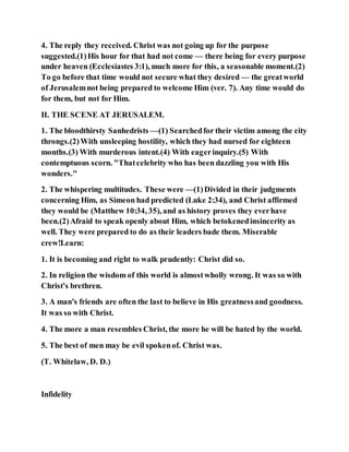4. The reply they received. Christ was not going up for the purpose
suggested.(1)His hour for that had not come — there being for every purpose
under heaven (Ecclesiastes 3:1), much more for this, a seasonable moment.(2)
To go before that time would not secure what they desired — the greatworld
of Jerusalemnot being prepared to welcome Him (ver. 7). Any time would do
for them, but not for Him.
II. THE SCENE AT JERUSALEM.
1. The bloodthirsty Sanhedrists —(1) Searchedfor their victim among the city
throngs.(2)With unsleeping hostility, which they had nursed for eighteen
months.(3) With murderous intent.(4) With eagerinquiry.(5) With
contemptuous scorn. "Thatcelebrity who has been dazzling you with His
wonders."
2. The whispering multitudes. These were —(1)Divided in their judgments
concerning Him, as Simeon had predicted (Luke 2:34), and Christ affirmed
they would be (Matthew 10:34, 35), and as history proves they everhave
been.(2)Afraid to speak openly about Him, which betokenedinsincerity as
well. They were prepared to do as their leaders bade them. Miserable
crew!Learn:
1. It is becoming and right to walk prudently: Christ did so.
2. In religion the wisdom of this world is almostwholly wrong. It was so with
Christ's brethren.
3. A man's friends are often the last to believe in His greatnessand goodness.
It was so with Christ.
4. The more a man resembles Christ, the more he will be hated by the world.
5. The best of men may be evil spokenof. Christ was.
(T. Whitelaw, D. D.)
Infidelity
 