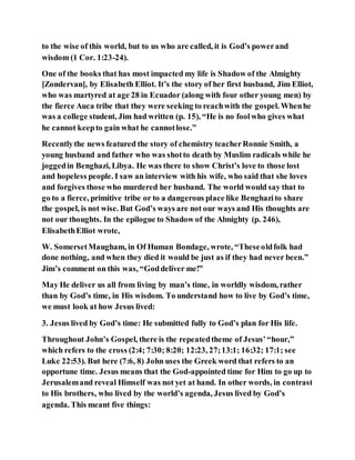 to the wise of this world, but to us who are called, it is God’s powerand
wisdom (1 Cor. 1:23-24).
One of the books that has most impacted my life is Shadow of the Almighty
[Zondervan], by Elisabeth Elliot. It’s the story of her first husband, Jim Elliot,
who was martyred at age 28 in Ecuador (along with four other young men) by
the fierce Auca tribe that they were seeking to reachwith the gospel. Whenhe
was a college student, Jim had written (p. 15), “He is no foolwho gives what
he cannot keepto gain what he cannotlose.”
Recentlythe news featured the story of chemistry teacherRonnie Smith, a
young husband and father who was shotto death by Muslim radicals while he
joggedin Benghazi, Libya. He was there to show Christ’s love to those lost
and hopeless people. I saw an interview with his wife, who said that she loves
and forgives those who murdered her husband. The world would say that to
go to a fierce, primitive tribe or to a dangerous place like Benghazito share
the gospel, is not wise. But God’s ways are not our ways and His thoughts are
not our thoughts. In the epilogue to Shadow of the Almighty (p. 246),
ElisabethElliot wrote,
W. SomersetMaugham, in Of Human Bondage, wrote, “Theseoldfolk had
done nothing, and when they died it would be just as if they had never been.”
Jim’s comment on this was, “Goddeliver me!”
May He deliver us all from living by man’s time, in worldly wisdom, rather
than by God’s time, in His wisdom. To understand how to live by God’s time,
we must look at how Jesus lived:
3. Jesus lived by God’s time: He submitted fully to God’s plan for His life.
Throughout John’s Gospel, there is the repeatedtheme of Jesus’“hour,”
which refers to the cross (2:4; 7:30; 8:20; 12:23, 27;13:1; 16:32; 17:1; see
Luke 22:53). But here (7:6, 8) John uses the Greek word that refers to an
opportune time. Jesus means that the God-appointed time for Him to go up to
Jerusalemand reveal Himself was not yet at hand. In other words, in contrast
to His brothers, who lived by the world’s agenda, Jesus lived by God’s
agenda. This meant five things:
 