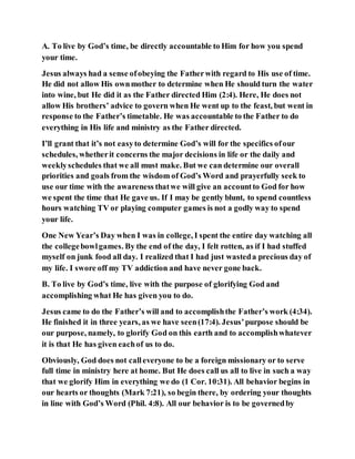 A. To live by God’s time, be directly accountable to Him for how you spend
your time.
Jesus always had a sense ofobeying the Fatherwith regard to His use of time.
He did not allow His ownmother to determine when He should turn the water
into wine, but He did it as the Father directed Him (2:4). Here, He does not
allow His brothers’ advice to govern when He went up to the feast, but went in
response to the Father’s timetable. He was accountable to the Father to do
everything in His life and ministry as the Father directed.
I’ll grant that it’s not easyto determine God’s will for the specifics ofour
schedules, whetherit concerns the major decisions in life or the daily and
weeklyschedules that we all must make. But we can determine our overall
priorities and goals from the wisdom of God’s Word and prayerfully seek to
use our time with the awareness thatwe will give an accountto God for how
we spent the time that He gave us. If I may be gently blunt, to spend countless
hours watching TV or playing computer games is not a godly way to spend
your life.
One New Year’s Day when I was in college, I spent the entire day watching all
the collegebowlgames. By the end of the day, I felt rotten, as if I had stuffed
myself on junk food all day. I realized that I had just wasteda precious day of
my life. I swore off my TV addiction and have never gone back.
B. To live by God’s time, live with the purpose of glorifying God and
accomplishing what He has given you to do.
Jesus came to do the Father’s will and to accomplishthe Father’s work (4:34).
He finished it in three years, as we have seen(17:4). Jesus’purpose should be
our purpose, namely, to glorify God on this earth and to accomplishwhatever
it is that He has given eachof us to do.
Obviously, God does not calleveryone to be a foreign missionary or to serve
full time in ministry here at home. But He does call us all to live in such a way
that we glorify Him in everything we do (1 Cor. 10:31). All behavior begins in
our hearts or thoughts (Mark 7:21), so begin there, by ordering your thoughts
in line with God’s Word (Phil. 4:8). All our behavior is to be governedby
 