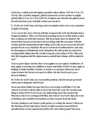 God’s love, which seeks the highest goodfor others (Rom. 12:9-10;1 Cor. 13;
16:14). Also, God has uniquely gifted eachone for service so that we might
glorify Him (1 Cor. 12; 1 Pet. 4:10-11). So figure out what He has gifted you to
do and structure your schedule so that you can do it.
C. To live by God’s time, develop a harvest mindset that views every situation
in light of eternity.
As we saw in the story of Jesus with the womanat the well, the disciples had a
temporal mindset. They were focusedon getting Jesus to eat His lunch so that
they could get on with their journey. But Jesus had a harvest mindset. He
turned their focus toward what God was doing with His encounter with the
woman and the Samaritans in that village (4:31-38). Jesus was awareofGod’s
perspective in every situation. He never actedout of selfishmotives, but only
for the purpose of furthering God’s kingdom. He told us that in contrastto
seeking allthe things that the world so eagerlyseeks, (Matt. 6:33), “But seek
first His kingdom and His righteousness, andall these things will be added to
you.”
You’ve gotto figure out how that verse applies to your sphere of influence. It
may apply to rearing your children to know and follow Christ. It may apply to
helping a family member, friend, co-worker, orstrangerwhom you meet
come to know the Savior or to grow in Him. Ask the Lord to give you a
harvest mindset.
D. To live by God’s time, use reasonable prudence, but do not put personal
safetyabove doing the will of God.
Jesus stayedin Galilee because the Jews were trying to kill Him (7:1), but
when it was God’s will for Him to go to the feast, He went. We see the same
thing in John 10:39-11:15:Jesus was ministering out of the reachof the
Pharisees who were seekingto kill Him, but when it was God’s time, He went
to Bethany, just outside of Jerusalem, to raise Lazarus from the dead.
Jeremy Lundgren, our former youth pastor, is writing his master’s thesis on
the theologyof risk and safety: when is it right to protectyourself from
possible harm versus expend yourself for the sake ofthe gospel? On some
 