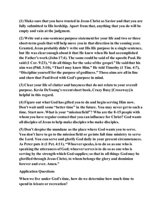 (1) Make sure that you have trusted in Jesus Christ as Savior and that you are
fully submitted to His lordship. Apart from that, anything that you do will be
empty and vain at the judgment.
(2) Write out a one-sentence purpose statementfor your life and two or three
short-term goals that will help move you in that direction in the coming year.
Granted, Jesus probably didn’t write out His life purpose in a single sentence,
but He was clearenough about it that He knew when He had accomplished
the Father’s work (John 17:4). The same could be said of the apostle Paul. He
said (1 Cor. 9:23), “I do all things for the sake ofthe gospel.”He saidthat his
aim was (Phil. 3:10), “ThatI may know Him.” He told Timothy (1 Tim. 4:7),
“Discipline yourself for the purpose of godliness.” Thoseaims are all in line
and show that Paul lived with God’s purpose in mind.
(3) Clear your life of clutter and busyness that do not relate to your overall
purpose. Kevin DeYoung’s recentshort book, Crazy Busy [Crossway]is
helpful in this regard.
(4) Figure out what God has gifted you to do and begin serving Him now.
Don’t wait until some “better time” in the future. You may never get to such a
time. Start now. What is your “missionfield”? Who are the 8-15 people with
whom you have regular contactthat you can influence for Christ? God wants
all disciples of Jesus to help make disciples who make disciples.
(5) Don’t despise the mundane as the place where God wants you to serve.
You don’t have to go to the mission field or go into full time ministry to serve
the Lord. You can serve and glorify God daily in your present circumstances.
As Peter puts it (1 Pet. 4:11), “Whoeverspeaks, is to do so as one who is
speaking the utterances of God; whoeverserves is to do so as one who is
serving by the strength which God supplies; so that in all things Godmay be
glorified through Jesus Christ, to whom belongs the glory and dominion
forever and ever. Amen.”
Application Questions
When we live under God’s time, how do we determine how much time to
spend in leisure or recreation?
 