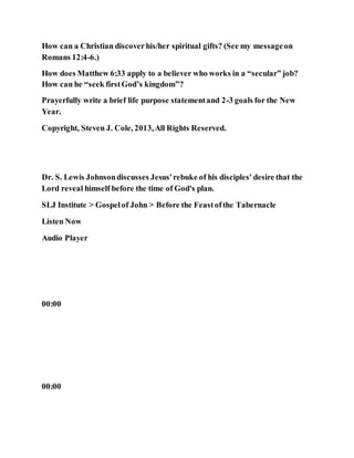 How can a Christian discoverhis/her spiritual gifts? (See my messageon
Romans 12:4-6.)
How does Matthew 6:33 apply to a believer who works in a “secular” job?
How can he “seek firstGod’s kingdom”?
Prayerfully write a brief life purpose statementand 2-3 goals for the New
Year.
Copyright, Steven J. Cole, 2013,All Rights Reserved.
Dr. S. Lewis Johnsondiscusses Jesus'rebuke of his disciples' desire that the
Lord reveal himself before the time of God's plan.
SLJ Institute > Gospelof John > Before the Feastofthe Tabernacle
Listen Now
Audio Player
00:00
00:00
 