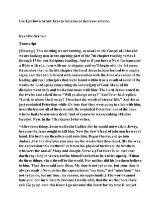 Use Up/Down Arrow keys to increase ordecrease volume.
Readthe Sermon
Transcript
[Message]This morning we are turning, as usual, to the Gospelof John and
we are looking now at the opening part of the 7th chapter reading verses 1
through 13 for our Scripture reading. And so if you have a New Testamentor
a Bible with you, turn with me to chapter and we’ll begin with the 1stverse.
Remember that in the 6th chapter the Lord Jesus had performed two mighty
signs, and that had followedwith conversationwith the Jews oversome of the
leading spiritual principles that were found within it as a result of some of the
words the Lord spoke concerning the sovereigntyof God. Many of his
disciples went back and walkedno more with him. The Lord Jesus turned to
the twelve and askedthem, “Will ye also go away?” And Peter had replied,
“Lord, to whom shall we go? Thou hast the words of eternal life.” And Jesus
just reminded Peterthat while it’s true that they were going to stick with him,
nevertheless not all of them would. He reminded Peterthat one of the ones
who he had chosenwas a devil. And of course he was speaking ofJudas
Iscariot. Now, in the 7th chapterJohn writes,
“After these things Jesus walkedin Galilee:for he would not walk in Jewry,
because the Jews soughtto kill him. Now the Jew’s feastoftabernacles was at
hand. His brethren therefore said unto him, Depart hence, and go into
Judaea, that thy disciples also may see the works that thou doest. (By the way,
the expression“his brethren” refers to his physical brethren, the brothers
who were the sons of Mary and Joseph. Verse 4,)For there is no man that
doeth any thing in secret, and he himself seekethto be knownopenly. If thou
do these things, shew thyself to the world. For neither did his brethren believe
in him. Then Jesus saidunto them, My time is not yet come:but your time is
always ready. (Now, notice the expressionas “my time,” not “mine hour” has
not yet come, but my time, my season, my opportunity.) The world cannot
hate you; but me it hateth, because I testify of it, that the works thereofare
evil. Go ye up unto this feast: I go not unto this feast:for my time is not yet
 