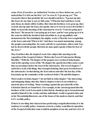 come. (Now, if you have an Authorized Version, as I have before me, you’ve
noticed that I’ve left out the first “yet” in verse 8. “I go not up yet.” The
reasonfor that is that probably the text should read here, “I go not up unto
this feast, for my time is not yet full come.”)When he had said these words
unto them, he abode still in Galilee. But when his brethren were gone up, then
went he also up unto the feast, not openly, but as it were in secret. (Fromthis I
think we learn the meaning of the statement in verse 8, “I am not going up to
this feast.” He means he’s not going up to it now, and he’s not going up to it in
the sense in which the brethren had askedhim to, to go up publicly and
demonstrate his Messiahshipby his mighty works.)Thenthe Jews soughthim
at the feast, and said, Where is he? And there was much murmuring among
the people concerning him: for some said, He is a goodman: others said, Nay;
but he deceiveththe people. Howbeit no man spake openly of him for fear of
the Jews.”
May God bless this, his inspired word. Our subjectthis morning in the
exposition of the Gospelof John is “Before the FeastofTabernacles Rising
Hostility.” With the 7th chapter of the gospela new sectionof John begins.
And in the opening verses ofthe 7th chapterthe apostle describes some events
that occurredjust before the feastof the tabernacles. The restof chapters 7
and 8 have to do with things that transpired during that greatJewishfeastof
the tabernacles. So thatduring the feastand on and after the last day of the
feastmake up the remainder of the sectionof John’s 7th and 8th chapters.
Mostreaders of John chapter 7 do not find in John chapter 7 the interesting
and intriguing things that they find in chapter 6, but it is nevertheless a
masterly piece of writing. Many warnings againstthe prevalent ills of the
Christian church are found here. Forexample, in the encouragementthat the
brothers of the Lord Jesus made to him that he should go up to Jerusalemand
manifest himself to the world, and thus individuals would respond to him and
to his Messiahshipillustrates one of the banes of the modern church, and that
is it’s worldly policy.
If there is one thing that characterizes professing evangelicalismtodayit is the
tendency to worldly policy. Someone wrote in a rather semi-liberal exposition
of the Gospelof John that some would-be prophets of our day and not a few of
 
