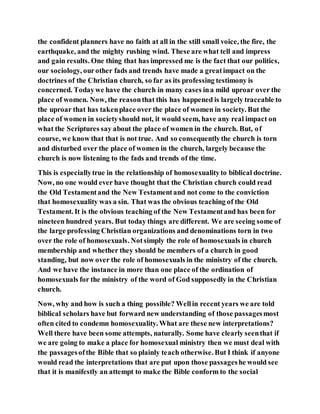 the confident planners have no faith at all in the still small voice, the fire, the
earthquake, and the mighty rushing wind. These are what tell and impress
and gain results. One thing that has impressed me is the fact that our politics,
our sociology, ourother fads and trends have made a greatimpact on the
doctrines of the Christian church, so far as its professing testimony is
concerned. Todaywe have the church in many cases ina mild uproar over the
place of women. Now, the reasonthat this has happened is largely traceable to
the uproar that has takenplace over the place of women in society. But the
place of women in societyshould not, it would seem, have any real impact on
what the Scriptures say about the place of women in the church. But, of
course, we know that that is not true. And so consequentlythe church is torn
and disturbed over the place of women in the church, largely because the
church is now listening to the fads and trends of the time.
This is especiallytrue in the relationship of homosexualityto biblical doctrine.
Now, no one would ever have thought that the Christian church could read
the Old Testamentand the New Testamentand not come to the conviction
that homosexuality was a sin. That was the obvious teaching of the Old
Testament. It is the obvious teaching of the New Testamentand has been for
nineteen hundred years. But today things are different. We are seeing some of
the large professing Christian organizations and denominations torn in two
over the role of homosexuals. Notsimply the role of homosexuals in church
membership and whether they should be members of a church in good
standing, but now over the role of homosexuals in the ministry of the church.
And we have the instance in more than one place of the ordination of
homosexuals for the ministry of the word of God supposedly in the Christian
church.
Now, why and how is such a thing possible? Wellin recent years we are told
biblical scholars have but forward new understanding of those passagesmost
often cited to condemn homosexuality. What are these new interpretations?
Well there have been some attempts, naturally. Some have clearly seenthat if
we are going to make a place for homosexual ministry then we must deal with
the passagesofthe Bible that so plainly teach otherwise. But I think if anyone
would read the interpretations that are put upon those passageshe would see
that it is manifestly an attempt to make the Bible conform to the social
 