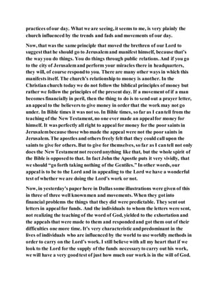 practices ofour day. What we are seeing, it seems to me, is very plainly the
church influenced by the trends and fads and movements of our day.
Now, that was the same principle that moved the brethren of our Lord to
suggestthat he should go to Jerusalemand manifest himself, because that’s
the wayyou do things. You do things through public relations. And if you go
to the city of Jerusalemand perform your miracles there in headquarters,
they will, of course respondto you. There are many other ways in which this
manifests itself. The church’s relationship to money is another. In the
Christian church today we do not follow the biblical principles of money but
rather we follow the principles of the present day. If a movement of if a man
becomes financially in peril, then the thing to do is to send out a prayer letter,
an appeal to the believers to give money in order that the work may not go
under. In Bible times it was not so. In Bible times, so far as I cantell from the
teaching of the New Testament, no one ever made an appealfor money for
himself. It was perfectly all right to appeal for money for the poor saints in
Jerusalembecause those who made the appeal were not the poor saints in
Jerusalem. The apostles and others freely felt that they could call upon the
saints to give for others. But to give for themselves, so far as I cantell not only
does the New Testamentnot recordanything like that, but the whole spirit of
the Bible is opposedto that. In fact John the Apostle puts it very vividly, that
we should “go forth taking nothing of the Gentiles.” In other words, our
appeal is to be to the Lord and in appealing to the Lord we have a wonderful
test of whether we are doing the Lord’s work or not.
Now, in yesterday’s paper here in Dallas some illustrations were given of this
in three of three well knownmen and movements. When they gotinto
financial problems the things that they did were predictable. They sent out
letters in appealfor funds. And the individuals to whom the letters were sent,
not realizing the teaching of the word of God, yielded to the exhortation and
the appeals that were made to them and respondedand got them out of their
difficulties one more time. It’s very characteristic andpredominant in the
lives of individuals who are influenced by the world to use worldly methods in
order to carry on the Lord’s work. I still believe with all my heart that if we
look to the Lord for the supply of the funds necessaryto carry out his work,
we will have a very goodtest of just how much our work is in the will of God.
 