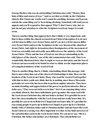 George Herbet, who was no outstanding Christian once said, “Money, thou
bain of bliss and source of woe.” And we see that so vividly in the Christian
church. But I know my words won’t count for anything, because you’ll go out
and do the same thing you’ve been doing all along. Somebody will send you an
appeal, and you’ll respond to that appeal. Why? I don’t know why, but we
just do not pay attention to what the Scriptures teachany longer it would
seem.
There is anotherthing that appears here that I think is very important, and
that is those within the church accusedJesusChrist of deception. It is no new
evil for men to differ over Jesus Christ, and it’s no new evil for men to differ
over Jesus Christ and over the Scriptures in the very bosom of the church of
Jesus Christ. And right in Jerusalemwhere headquarters of the movement of
God was ostensiblyand outwardly men differed over the ministry of the Lord
Jesus Christ. “Piety and the fear of God are not always outstanding in the
chief places of the church,” one of the old commentators has said. That is so
wonderfully illustrated here, that it ought to warn us that piety and the fearof
God are not necessarilyto be found in what we think are the important places
of evangelicalministry of the word of God.
There is anotherthing that is, I think, outstanding about this passage. And
that is men refuse him out of the closestofrelationships to him. Here are the
brothers of the Lord Jesus Christ. Many who read the word of God together
with him in their youth now think that he is nothing more than a Messianic
pretender of sorts who has been able to perform mighty miracles. They have
an understanding and appreciationof his power to perform miracles. But as
John says, “Theywere not believers in him.” Isn’t it an amazing thing when
you think about it, that these individuals grew up under the same roofwith
the Lord Jesus Christbut they did not believe in him? It is possible for us to
have the closesfamiliarity with the Lord Jesus and not really know him. It’s
possible for you to sit in Believers Chapeland not know him. It’s possible for
you young people to grow up in Believers Chapel, to grow up in a Christian
family with a Christian father and a Christian mother and not know the Lord
Jesus Christ in a saving way. How important it is that we lay hold ourselves of
the salvationthat exists in the Lord Jesus Christ. We can never say, “He is a
Christian. His father and mother are Christians. They attend Believers
 
