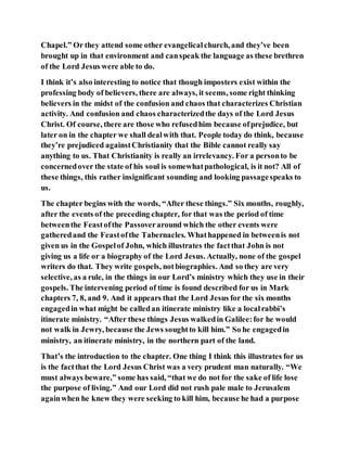 Chapel.” Or they attend some other evangelicalchurch, and they’ve been
brought up in that environment and canspeak the language as these brethren
of the Lord Jesus were able to do.
I think it’s also interesting to notice that though imposters exist within the
professing body of believers, there are always, it seems, some right thinking
believers in the midst of the confusion and chaos that characterizes Christian
activity. And confusion and chaos characterizedthe days of the Lord Jesus
Christ. Of course, there are those who refusedhim because ofprejudice, but
later on in the chapter we shall dealwith that. People today do think, because
they’re prejudiced againstChristianity that the Bible cannot really say
anything to us. That Christianity is really an irrelevancy. For a personto be
concernedover the state of his soul is somewhatpathological, is it not? All of
these things, this rather insignificant sounding and looking passagespeaks to
us.
The chapter begins with the words, “After these things.” Six months, roughly,
after the events of the preceding chapter, for that was the period of time
betweenthe Feastofthe Passoveraround which the other events were
gatheredand the Feastofthe Tabernacles. Whathappened in betweenis not
given us in the Gospelof John, which illustrates the factthat John is not
giving us a life or a biography of the Lord Jesus. Actually, none of the gospel
writers do that. They write gospels, notbiographies. And so they are very
selective, as a rule, in the things in our Lord’s ministry which they use in their
gospels. The intervening period of time is found described for us in Mark
chapters 7, 8, and 9. And it appears that the Lord Jesus for the six months
engagedin what might be calledan itinerate ministry like a localrabbi’s
itinerate ministry. “After these things Jesus walkedin Galilee:for he would
not walk in Jewry, because the Jews soughtto kill him.” So he engagedin
ministry, an itinerate ministry, in the northern part of the land.
That’s the introduction to the chapter. One thing I think this illustrates for us
is the factthat the Lord Jesus Christ was a very prudent man naturally. “We
must always beware,” some has said, “that we do not for the sake of life lose
the purpose of living.” And our Lord did not rush pale male to Jerusalem
againwhen he knew they were seeking to kill him, because he had a purpose
 