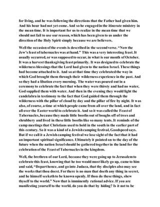 for living, and he was following the directions that the Father had given him.
And his hour had not yet come. And so he engagedin the itinerate ministry in
the mean time. It is important for us to realize in the mean time that we
should not fail to use our reason, which has been given to us under the
direction of the Holy Spirit simply because we are believers.
Well the occasionofthe events is describedin the secondverse. “Now the
Jew’s feastoftabernacles was athand.” This was a very interesting feast. It
usually occurred, or was supposedto occur, in what is our month of October.
It was a harvest thanksgiving feastprimarily. It was designedto celebrate the
wilderness blessings that the Lord had given to the nation Israel. These things
had become attachedto it. And so at that time they celebratedthe way in
which God brought them through their wilderness experience in the past. And
so they had a libation every morning. The waterwas poured out in a
ceremonyto celebrate the fact that when they were thirsty and had no water,
God supplied them with water. And then in the evening they would light the
candelabra in testimony to the fact that God guided them through the
wilderness with the pillar of cloud by day and the pillar of fire by night. It was
also, of course, a time at which people came from all over the land, and in fact
all over the Easterworld to celebrate it. And so it was calledthe Feastof
Tabernacles,becausethey made little booths out of boughs off of trees and
shrubbery and lived in these little booths like so many tents. It reminds of the
camp meetings that Christians used to hold in the south in the earlier part of
this century. So it was a kind of a Jewishcamping festival, Goodspeedsays.
But if we call it a Jewishcamping festival we lose sight of the factthat it had
an important spiritual significance. Ultimately it pointed on to the day of the
future when the nation Israelshould be gatheredtogetherin the land for the
celebrationof the FeastofTabernacles in the kingdom.
Well, the brethren of our Lord, because they were going up to Jerusalemto
celebrate this feast, knowing that he too would most likely go up, came to him
and said, “Departhence, and go into Judaea, that thy disciples also may see
the works that thou doest. Forthere is no man that doeth any thing in secret,
and he himself seekethto be known openly. If thou do these things, shew
thyself to the world.” Now that is imminently rational advice. If you are
manifesting yourself to the world, do you do that by hiding? Is it not to be
 