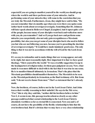 expectedif you are going to manifest yourself to the world you should go up
where the world is and there perform some of your miracles. And in
performing some of your miracles they will come to the conviction that you
are truly the Messiah. Furthermore, Jesus, they might have said to him, “Do
you not remember that six months ago when you were there you spoke some
rather hard words about sovereignsovereignty. Something that Dr. Johnson
will later speak aboutin Believers Chapel. [Laughter] And it upset quite a few
of the people, because many of your disciples went back and walkedno more
with you, do you remember? And so if you go back now and perform some
miracles you canprobably also not only gain recognitionas a Messianic
possibility, but also you can get some of your disciples back who used to follow
you but who are not following you now, because you’re preaching the doctrine
of sovereignsovereignty.” It would have made imminent goodsense. The only
thing is that it was not in accordancewith the will of God for the Lord Jesus
Christ.
It’s so easyto rationalize and to make things that are wrong appear, not only
to be right, but most reasonablyright. How important it is that we have good
theology. “Shew yourselfto the world.” It was a worldly suggestion. Go up to
the headquarters of religion today; let them pass judgment on you. Now, what
made it even more difficult to dealwith is the fact that it was true in one sense.
He is to manifest himself ultimately in Jerusalem. That’s the place that the
Messianic possibilities shouldmanifest themselves. The Messiahis to be seen
as the Messiahparticularly in Jerusalem, as the final testimony of it. But Jesus
said, “I do not receive honor from men.” That’s a statement that he’s already
made.
Now, the brethren, of course, believe not in the Lord Jesus Christ. And John
traces their worldly reasoning to their unbelief. He says in the 5th verse,
“For,” this is why they said this, “neither did his brethren believe in him.”
Now I, it seems to me, this passageteachesaboutas clearly as any other
passagecouldteachthat carnal relationship to the Lord Jesus Christis
absolutely worthless so far as eternal life is concerned. Now you and I, of
course, do not have the possibility of the fleshly relationship to him that his
own brethren had. But it’s obvious that we may have a very close relationship
 