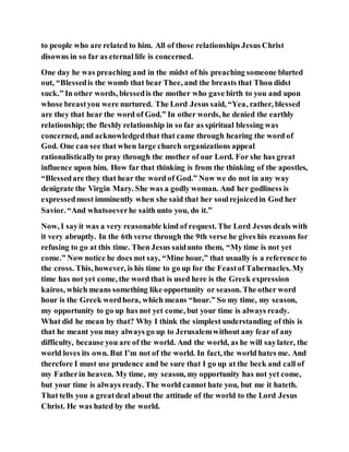 to people who are related to him. All of those relationships Jesus Christ
disowns in so far as eternal life is concerned.
One day he was preaching and in the midst of his preaching someone blurted
out, “Blessedis the womb that bear Thee, and the breasts that Thou didst
suck.” In other words, blessedis the mother who gave birth to you and upon
whose breastyou were nurtured. The Lord Jesus said, “Yea, rather, blessed
are they that hear the word of God.” In other words, he denied the earthly
relationship; the fleshly relationship in so far as spiritual blessing was
concerned, and acknowledgedthat that came through hearing the word of
God. One can see that when large church organizations appeal
rationalisticallyto pray through the mother of our Lord. For she has great
influence upon him. How far that thinking is from the thinking of the apostles,
“Blessedare they that hear the word of God.” Now we do not in any way
denigrate the Virgin Mary. She was a godly woman. And her godliness is
expressedmost imminently when she said that her soulrejoicedin God her
Savior. “And whatsoeverhe saith unto you, do it.”
Now, I sayit was a very reasonable kind of request. The Lord Jesus deals with
it very abruptly. In the 6th verse through the 9th verse he gives his reasons for
refusing to go at this time. Then Jesus saidunto them, “My time is not yet
come.” Now notice he does not say, “Mine hour,” that usually is a reference to
the cross. This, however, is his time to go up for the Feastof Tabernacles. My
time has not yet come, the word that is used here is the Greek expression
kairos, which means something like opportunity or season. The other word
hour is the Greek wordhora, which means “hour.” So my time, my season,
my opportunity to go up has not yet come, but your time is always ready.
What did he mean by that? Why I think the simplest understanding of this is
that he meant you may always go up to Jerusalemwithout any fear of any
difficulty, because you are of the world. And the world, as he will saylater, the
world loves its own. But I’m not of the world. In fact, the world hates me. And
therefore I must use prudence and be sure that I go up at the beck and call of
my Fatherin heaven. My time, my season, my opportunity has not yet come,
but your time is always ready. The world cannot hate you, but me it hateth.
That tells you a greatdeal about the attitude of the world to the Lord Jesus
Christ. He was hated by the world.
 