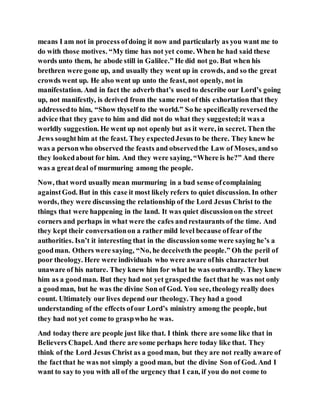 means I am not in process ofdoing it now and particularly as you want me to
do with those motives. “My time has not yet come. When he had said these
words unto them, he abode still in Galilee.” He did not go. But when his
brethren were gone up, and usually they went up in crowds, and so the great
crowds went up. He also went up unto the feast, not openly, not in
manifestation. And in fact the adverb that’s used to describe our Lord’s going
up, not manifestly, is derived from the same root of this exhortation that they
addressedto him, “Show thyself to the world.” So he specificallyreversedthe
advice that they gave to him and did not do what they suggested;it was a
worldly suggestion. He went up not openly but as it were, in secret. Then the
Jews soughthim at the feast. They expectedJesus to be there. They knew he
was a personwho observed the feasts and observedthe Law of Moses, andso
they lookedabout for him. And they were saying, “Where is he?” And there
was a greatdeal of murmuring among the people.
Now, that word usually mean murmuring in a bad sense ofcomplaining
againstGod. But in this case it most likely refers to quiet discussion. In other
words, they were discussing the relationship of the Lord Jesus Christ to the
things that were happening in the land. It was quiet discussionon the street
corners and perhaps in what were the cafes andrestaurants of the time. And
they kept their conversationon a rather mild level because offear of the
authorities. Isn’t it interesting that in the discussionsome were saying he’s a
goodman. Others were saying, “No, he deceiveth the people.” Oh the peril of
poor theology. Here were individuals who were aware ofhis characterbut
unaware of his nature. They knew him for what he was outwardly. They knew
him as a goodman. But they had not yet graspedthe fact that he was not only
a goodman, but he was the divine Son of God. You see, theologyreally does
count. Ultimately our lives depend our theology. They had a good
understanding of the effects ofour Lord’s ministry among the people, but
they had not yet come to graspwho he was.
And today there are people just like that. I think there are some like that in
Believers Chapel. And there are some perhaps here today like that. They
think of the Lord Jesus Christ as a goodman, but they are not really aware of
the factthat he was not simply a good man, but the divine Son of God. And I
want to say to you with all of the urgency that I can, if you do not come to
 
