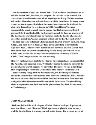 13 as the brothers of the Lord Jesus Christ. Well, we know they later came to
faith in Jesus Christ, because Acts chapter1 in verse 14 states as much. Of
Joses,church tradition does not tell us anything else. Early Christian writers
tell us that Simon became a devoted servant of the Lord Jesus formany years.
James we know a greatdeal about, because James became the leaderof the
church in Jerusalem. He was knownas “Old CamelKnees” because
supposedly he spent so much time in prayer that his knees were affected
physically by it and lookedlike the knees ofa camel. He became a servantof
the Lord Jesus Christand when he wrote his book, the Epistle of James, he
describes himself as, “James a servant of God and the Lord Jesus Christ.”
This man has come to faith in Christ and calls his own brother, the Lord Jesus
Christ. And then there’s Judas, or Jude as we know him, who wrote the
Epistle of Jude. Jude describes himself also as a servant of Jesus Christ. And
then in his book he speaks aboutlooking for the mercy of our Lord Jesus
Christ unto eternallife. He too came to understand the mercy of God in
Christ. That’s my prayer for you this morning.
[Prayer] Father, we are grateful to Thee for these magnificent statements that
the Apostle John has given to us. We thank Thee for the divisive powerof the
gospelof Jesus Christ, because we know that Thou dost rejoice in the things
that are pleasing to the triune God and exalt the name of the triune God.
There are many things that we do understand, but Lord we pray if there
should be some in this audience who have not come to faith in Christ, who like
the world of Jesus’day have hated him. Oh God, deliver them from their sin
and guilt and condemnationand hatred of the Lord Jesus Christand bring
them to repentance and faith and to the place where they look for the mercy
of God through…
JOHN MACARTHUR
Well, we finished the sixth chapter of John. Hate to see it go. It passeson
now into history, and I hope we’ll find a permanent place in your memory,
and the Lord will use it to serve you well in the future. But we now arrive at
 