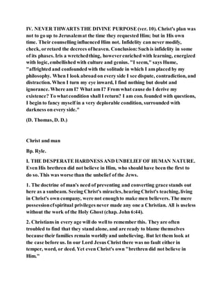 IV. NEVER THWARTS THE DIVINE PURPOSE (ver. 10). Christ's plan was
not to go up to Jerusalemat the time they requested Him; but in His own
time. Their counselling influenced Him not. Infidelity can never modify,
check, orretard the decrees ofheaven. Conclusion:Such is infidelity in some
of its phases. Iris a wretchedthing, howeverenriched with learning, energized
with logic, embellished with culture and genius. "I seem," says Hume,
"affrighted and confounded with the solitude in which I am placed by my
philosophy. When I look abroad on every side I see dispute, contradiction, and
distraction. When I turn my eye inward, I find nothing but doubt and
ignorance. Where am I? What am I? From what cause do I derive my
existence? To whatcondition shall I return? I am con. founded with questions,
I begin to fancy myself in a very deplorable condition, surrounded with
darkness on every side."
(D. Thomas, D. D.)
Christ and man
Bp. Ryle.
I. THE DESPERATE HARDNESSAND UNBELIEF OF HUMAN NATURE.
Even His brethren did not believe in Him, who should have been the first to
do so. This was worse than the unbelief of the Jews.
1. The doctrine of man's need of preventing and converting grace stands out
here as a sunbeam. Seeing Christ's miracles, hearing Christ's teaching, living
in Christ's own company, were not enoughto make men believers. The mere
possessioncfspiritual privileges never made any one a Christian. All is useless
without the work of the Holy Ghost (chap. John 6:44).
2. Christians in every age will do wellto remember this. They are often
troubled to find that they stand alone, and are ready to blame themselves
because their families remain worldly and unbelieving. But let them look at
the case before us. In our Lord Jesus Christ there was no fault either in
temper, word, or deed. Yet even Christ's own "brethren did not believe in
Him."
 