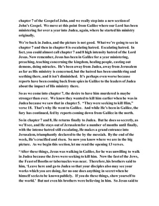 chapter 7 of the Gospelof John, and we really step into a new sectionof
John’s Gospel. We move at this point from Galilee where our Lord has been
ministering for over a year into Judea, again, where he started his ministry
originally.
We’re back in Judea, and the picture is not good. Whatwe’re going to see in
chapter 7 and then in chapter 8 is escalating hatred. Escalating hatred. In
fact, you could almost call chapter 7 and 8 high intensity hatred of the Lord
Jesus. Now remember, Jesus has been in Galilee for a year ministering,
preaching, teaching concerning the kingdom, healing people, casting out
demons, doing miracles. He’s been awayfrom Judea, awayfrom Jerusalem
as far as His ministry is concerned, but the hatred has been smoldering and
seething there, and it isn’t diminished. It’s perhaps even worse because
reports have been coming back from spies in Galilee to the leaders of Judea
about the impact of His ministry there.
So as we come into chapter 7, the desire to have him murdered is maybe
strongerthan ever. We know they wanted to kill him earlierwhen he was in
Judea because we saw that in chapter5. “Theywere seeking to kill Him,”
verse 18. That’s why He went to Galilee. And while He’s been in Galilee, the
fury has continued, fed by reports coming down from Galilee in the north.
So in chapter 7 and 8, He returns finally to Judea. But he does so secretly, as
we’ll see, and He stays out of Jerusalemfor a number of months until finally,
with the intense hatred still escalating, He makes a grand entrance into
Jerusalem, triumphantly declaredto the by the messiah. Bythe end of the
week, He’s crucified and risen. So now you know where we are in the big
picture. As we begin this section, let me read the opening 13 verses.
“After these things, Jesus was walking in Galilee, for he was unwilling to walk
in Judea because the Jews were seeking to kill him. Now the fastof the Jews,
the FeastofBooths or tabernacles was near. Therefore,his brothers said to
him, ‘Leave here and go to Judea so that your disciples also may see your
works which you are doing, for no one does anything in secretwhen he
himself seeksto be knownpublicly. If you do these things, show yourself to
the world.’ But not even his brothers were believing in him. So Jesus saidto
 