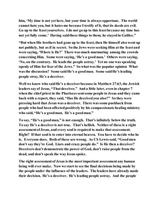 him, ‘My time is not yet here, but your time is always opportune. The world
cannot hate you, but it hates me because I testify of it, that its deeds are evil.
Go up to the feastyourselves. I do not go up to this feastbecause my time has
not yet fully come.’ Having saidthese things to them, he stayed in Galilee.”
“But when His brothers had gone up to the feast, then He himself also went up
not publicly, but as if in secret. So the Jews were seeking Him at the feastand
were saying, ‘Where is He?’ There was much murmuring among the crowds
concerning Him. Some were saying, ‘He’s a goodman.’ Others were saying,
‘No, on the contrary. He leads the people astray.’ Yet no one was speaking
openly of Him for fear of the Jews.” So whatwas the popular opinion What
was the discussion? Some saidHe’s a goodman. Some saidHe’s leading
people stray, He’s a deceiver.
Well we know who saidHe’s a deceiverbecause in Matthew 27:63, the Jewish
leaders sayof Jesus, “Thatdeceiver.” And a little later, even in chapter 7
when the chief priest in the Pharisees sentsome people to Jesus and they came
back with a report, they said, “Has He deceivedyou also?” So they were
pressing hard that Jesus was a deceiver. There was some pushback from
people who had been affectedpositively by his compassionate healing ministry
who said, “He’s a goodman. He’s a goodman.”
To say, “He’s a goodman,” is not enough. That’s infinitely below the truth.
To say He’s a deceiveris not true. That’s hellish. Neitherof these is a right
assessmentofJesus, and every soul is required to make that assessment.
Right? If that soul is to enter into eternal heaven. You have to decide who he
is. Everyone does. Bothof these are wrong. As CS Lewis said, “Goodmen
don’t say they’re God. Liars and crazy people do.” Is He then a deceiver?
Deceivers don’t demonstrate the power of God, don’t raise people from the
dead, and don’t speak the wayJesus spoke.
The right assessmentof Jesus is the most important assessmentany human
being will ever make. Now we start to see the final decisions being made by
the people under the influence of the leaders. The leaders have already made
their decision. He’s a deceiver. He’s leading people astray. And the people
 