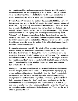 they want to gag him. And as soonas you start hearing from His words, it
becomes offensive, but it’s always going to be the words. Downin verse 14,
when He did arrive at this FeastofTabernacles,He began immediately to
teach. Immediately, He beganto teach, and that generatedthe offense.
Downin Verse 19, it refers to the fact that they desiredto kill Him. Verse 20
indicates that they were saying He’s demonic. They didn’t saythat because of
His works. Theydidn’t say that because of His compassion. It was His words
that generatedthat kind of response. And we’re going to see that as we go
through chapters 7 and 8. Verse 43, for example, of chapter 8. “Why do you
not understand what I’m saying? It is because you cannot hearmy word.
Why can’t you? Becauseyou’re of your father, the devil, and you want the
desires of your father. He’s a murderer from the beginning, doesn’t stand in
the truth because there’s no truth in him. Whenever he speaks a lie, he speaks
from his ownnature for he’s a liar and the father of lies, but because I speak
the truth, you do not believe me.”
It comes back to words, verse 47. “He who is of God hears the words of God.
For this reason, you do not hear them because youare not of God.” You
follow that down to verse 51. Truly, truly, I say to you, if anyone keeps my
word, he will never see death.” And then in verse 59, it says, “Theypicked up
stones to throw at Him. Jesus hid himself. Went out of the temple. Why did
they want to stone Him? Not because ofwhat He did, but because ofwhat He
said.” This follows him all the way into chapter12, which is the chapter
before the final week ofhis life.
In chapter 12, as Jesus is getting ready in chapter 13 to have the final supper
with his disciples, he says this in verse 47. “If anyone hears my sayings, my
words, and doesn’t keepthem, I do not judge him, for I didn’t come to judge
the world but save the world. He who rejects me and doesn’t receive my
sayings or my words has one that judges him. The word I spoke is what will
judge him at the last day, for I didn’t speak on my own initiative. But the
father himself who sent me has given me a commandment as to what to say
and what to speak. I know that his commandment is eternal life. Therefore,
the things I speak I speak just as the father has told me. You rejectthe words
of Jesus, you rejectGod.”
 