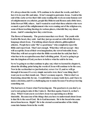 It’s always about the words. It’ll continue to be about the words, and that’s
how it is in your life and mine. It isn’t enough to patronize Jesus. Isaid at the
end of the early service that I did some reading this week on some famous sort
of enlightenment era atheists, people like Diderot and Renon and a little later,
John StewartMill, others. And I wanted to read what these atheists who were
so much a part of the enlightenment who were coming out of the religious era,
some of them teaching theologyin various places, whatdid they say about
Jesus. And it’s amazing how they extol Jesus.
The flowerof humanity. The greatestman that ever lived. The youth with
God in His heart, they said. And they just go on and on with all this flowery
language about Jesus. I’m talking about classic atheists, philosophical
atheists. People have said, “He’s a goodman,” who completelyreject the
Bible and rejectGod. That’s not enough. What they will not accept – they
will acceptthe Jesus oftheir own imagination, the sortof tolerable Jesus.
What they will not acceptis what the Bible records that he said, but that’s
what has to be acceptedbecause that’s dividing point. If you’re going to go
into the kingdom of God, you have to believe what he said to be true.
So we’re going to see that continue to play out, what we learned in chapter6,
about the dividing point being the words of Jesus will continue to be the case.
Now in the sectionthat we just lookedat, verses 1 to 13, and we will go
through it because it’s a very simple narrative text, there’s one thing that I
want you to see that stands out. There’s so many aspects. This is what’s so
frustrating about this for me. I could follow so many trails here, and I have to
make a decision, and it’s a challenging one to make because I’m always leaving
something out.
The bad news is I know what I’m leaving out. The goodnews is you don’t, so
you’re not going to miss it like I miss it. But then again, I know it, so that’s
okay. What I want you to see is how Jesus was operating on a divine
timetable. Becauseone of the things that you have to understand about Jesus
is that He is the son of God. He is God incarnate. He is the bread who came
down from heaven. Right? He is the eternal secondmember of the trinity
come into human form in the world.
 
