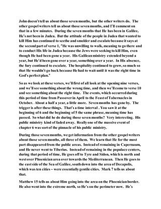 John doesn’ttell us about those sevenmonths, but the other writers do. The
other gospelwriters tell us about those sevenmonths, and I’ll comment on
that in a few minutes. During the seven months that He has been in Galilee,
He’s not been in Judea. But the attitude of the people in Judea that wanted to
kill Him has continued to seethe and smolder and escalatebecauseit says at
the secondpart of verse 1, “He was unwilling to walk, meaning to go there and
to conduct His life in Judea because the Jews were seeking to kill Him, even
though He had been gone a year. His Galileanministry extended beyond a
year, but He’d been gone over a year, something over a year. In His absence,
the fury continued to escalate. The hospitality continued to grow, so much so
that He wouldn’t go back because He had to wait until it was the right time in
God’s perfectplan.”
So as we look at these verses, we’llfirst of all look at the opening nine verses,
and we’llsee something about the wrong time, and then we’llcome to verse 10
and see something about the right time. The events, which occurredduring
this period of time from Passoverin April to the FeastofTabernacles in
October. About a half a year, a little more. Sevenmonths has gone by. The
trigger is after these things. That’s a time interval . You saw it at the
beginning of 6 and the beginning of 5 the same phrase, meaning time has
passed. So whatdid he do during those sevenmonths? Very interesting. His
public ministry kind of faded away. Reallyone of the massive event of
chapter 6 was sortof the pinnacle of his public ministry.
During those sevenmonths, we get information from the other gospelwriters
about those sevenmonths, all three of them. We learn that He for the most
part disappearedfrom the public areas. Insteadof remaining in Capernaum,
and He never went to Tiberius. Insteadof remaining in the populace centers,
during that period of time, He goes off to Tyre and Sidon, which is north and
westover Phoenicianarea over towards the Mediterranean. Then He goes to
the eastside of the Sea of Galilee, southdown into the area of Decapolis,
which was ten cities – were essentiallygentile cities. Mark 7 tells us about
that.
Matthew 15 tells us about Him going into the area on the Phoenicianborder.
He also went into the extreme north, so He’s on the perimeter now. He’s
 