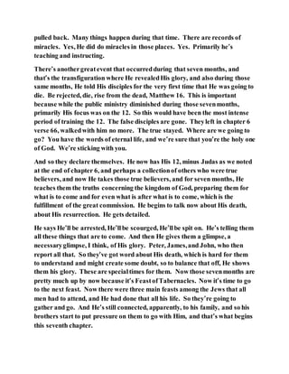 pulled back. Many things happen during that time. There are records of
miracles. Yes, He did do miracles in those places. Yes. Primarily he’s
teaching and instructing.
There’s anothergreatevent that occurredduring that seven months, and
that’s the transfiguration where He revealedHis glory, and also during those
same months, He told His disciples for the very first time that He was going to
die. Be rejected, die, rise from the dead, Matthew 16. This is important
because while the public ministry diminished during those sevenmonths,
primarily His focus was on the 12. So this would have been the most intense
period of training the 12. The false disciples are gone. Theyleft in chapter 6
verse 66, walkedwith him no more. The true stayed. Where are we going to
go? You have the words of eternal life, and we’re sure that you’re the holy one
of God. We’re sticking with you.
And so they declare themselves. He now has His 12, minus Judas as we noted
at the end of chapter 6, and perhaps a collectionof others who were true
believers, and now He takes those true believers, and for seven months, He
teaches them the truths concerning the kingdom of God, preparing them for
what is to come and for even what is after what is to come, which is the
fulfillment of the great commission. He begins to talk now about His death,
about His resurrection. He gets detailed.
He says He’ll be arrested, He’llbe scourged, He’llbe spit on. He’s telling them
all these things that are to come. And then He gives them a glimpse, a
necessaryglimpse, I think, of His glory. Peter, James,and John, who then
report all that. So they’ve got word about His death, which is hard for them
to understand and might create some doubt, so to balance that off, He shows
them his glory. These are specialtimes for them. Now those sevenmonths are
pretty much up by now because it’s FeastofTabernacles. Now it’s time to go
to the next feast. Now there were three main feasts among the Jews that all
men had to attend, and He had done that all his life. So they’re going to
gather and go. And He’s still connected, apparently, to his family, and so his
brothers start to put pressure on them to go with Him, and that’s what begins
this seventh chapter.
 