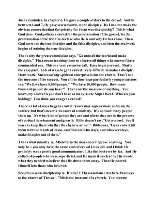 Just a reminder, in chapter 6, He gave a couple of days to the crowd. And in
between6 and 7, He gave sevenmonths to the disciples. Do I need to make the
obvious connectionthat the priority for Jesus was discipleship? This is what
God does. Godgathers a crowdfor the proclamation of the gospel, forthe
proclamation of the truth to declare who He is and why He has come. Then
God sorts out the true disciples and the false disciples, and then the realwork
begins of training the true disciples.
That’s why the greatcommissionsays, “Go unto all the world and make
disciples.” Thatmeans teaching them to observe all things whatsoeverI have
commanded you. This is a very extensive call. Easyto geta crowd. That’s
the easypart. Lots of ways to get a crowd. Very difficult to make a disciple.
Hard work. Successofany spiritual enterprise is not the crowd. That’s not
the measure of the success. Youall the time hear particularly younger pastors
say, “Well, we have 5,000 people.” “We have 10,000 people. How many
thousand people do you have?” That’s notthe measure of anything. You
know, my answeris you don’t have as many as the Super Bowl. Who are you
kidding? You think you canget a crowd?
There’s a lot of ways to geta crowd. Yours may appear more noble on the
surface, but that’s never a measure of a ministry. It’s not how many people
show up. It’s what kind of people they are and where they are in the process
of spiritual development and growth. Bible doesn’tsay, “Geta crowd. See if
you cankeepthem whether they believe or not.” Bible says, “Geta crowd, hit
them with the words of Jesus, and find out who stays, and whoeverstays,
make disciples out of them.”
That’s whatministry is. Ministry to the mass doesn’tprove anything. You
may be – you may have the same kind of crowdJesus did, and I think He
probably was a pretty good communicator. Like the best ever by far. And He
collectedpeople who were superficial, and He made it so clearby His words
what they needed to believe that He drove them away. Then He poured
Himself into those who believed.
See, this is what discipleship is. It’s like 1 Thessalonians 1:6 where Paul says
to the church of Thessa – “Thisis the measure of a church. You became
 