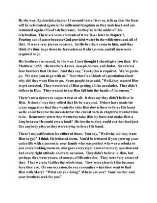 By the way, Zachariah, chapter 14 around verse 16 or so, tells us that the feast
will be celebratedagainin the millennial kingdom as they look back and are
reminded again of God’s deliverance. So they’re in the midst of this
celebration. There are some elements of it we’llsee laterin chapter 7.
Pouring out of waterbecause Godprovided water in the wilderness and all of
that. It was a very joyous occasion. So His brothers come to him, and they
think it’s time to go down to Jerusalemas it always was, andall men were
required to go.
His brothers are named, by the way, I just thought I should give you that. It’s
Matthew 13:55. His brothers James, Joseph, Simon, and Judas. So at least
four brothers that He has. And they say, “Look, this is required. We’ve gotto
go. We want you to go with us.” Now there’s allkinds of speculationabout
why did they want Him to go. Some people have said, “Well, they wanted Him
to get arrested. Theywere tired of Him getting all the accolades. Theydidn’t
believe in Him. They wanted to see Him fall into the hands of the enemy.”
There’s no scripture to support that at all. It does say they didn’t believe in
Him. It doesn’tsay they willed that He be executed. Others have made the
crazy suggestionthat they wantedto take Him down there to force His hand
so He could become the messiahthat the crowdback in chapter6 wanted Him
to be. Remember when they wanted to take Him by force and make Him a
king because He could create food? His brothers, they could eatthat food just
like anybody else, so they were trying to force His hand.
There’s no justification for either of those. You say, “Wellwhy did they want
Him to go?” Ithink He irritated them. You’d be irritated if you grew up your
entire life with a personin your family who was perfect who was a rebuke to
you every waking moment, who gave every right answerto every question and
had every right attitude on every occasion. Theydidn’t believe in Him, but
perhaps they were aware, ofcourse, of His miracles. They were very aware of
that. They were in Galilee the whole time. They were close to Him because
here they are. On one occasion, do you remember when they went to find
Him with Mary? “Whatare you doing? Where are you? Your mother and
your brothers seek for you.”
 
