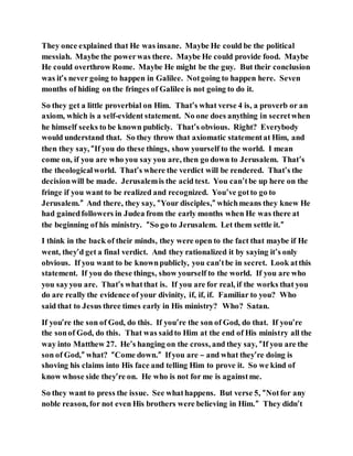 They once explained that He was insane. Maybe He could be the political
messiah. Maybe the powerwas there. Maybe He could provide food. Maybe
He could overthrow Rome. Maybe He might be the guy. But their conclusion
was it’s never going to happen in Galilee. Notgoing to happen here. Seven
months of hiding on the fringes of Galilee is not going to do it.
So they get a little proverbial on Him. That’s what verse 4 is, a proverb or an
axiom, which is a self-evident statement. No one does anything in secretwhen
he himself seeks to be known publicly. That’s obvious. Right? Everybody
would understand that. So they throw that axiomatic statementat Him, and
then they say, “If you do these things, show yourself to the world. I mean
come on, if you are who you say you are, then go down to Jerusalem. That’s
the theologicalworld. That’s where the verdict will be rendered. That’s the
decisionwill be made. Jerusalemis the acid test. You can’tbe up here on the
fringe if you want to be realized and recognized. You’ve gotto go to
Jerusalem.” And there, they say, “Your disciples,” whichmeans they knew He
had gainedfollowers in Judea from the early months when He was there at
the beginning of his ministry. “So go to Jerusalem. Let them settle it.”
I think in the back of their minds, they were open to the fact that maybe if He
went, they’d get a final verdict. And they rationalized it by saying it’s only
obvious. If you want to be knownpublicly, you can’tbe in secret. Look atthis
statement. If you do these things, show yourself to the world. If you are who
you sayyou are. That’s whatthat is. If you are for real, if the works that you
do are really the evidence of your divinity, if, if, if. Familiar to you? Who
said that to Jesus three times early in His ministry? Who? Satan.
If you’re the son of God, do this. If you’re the son of God, do that. If you’re
the sonof God, do this. That was saidto Him at the end of His ministry all the
way into Matthew 27. He’s hanging on the cross, and they say, “If you are the
son of God,” what? “Come down.” Ifyou are – and what they’re doing is
shoving his claims into His face and telling Him to prove it. So we kind of
know whose side they’re on. He who is not for me is againstme.
So they want to press the issue. See whathappens. But verse 5, “Notfor any
noble reason, for not even His brothers were believing in Him.” They didn’t
 