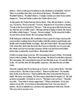 believe. That’s really greattestimony to the obstinatesyof unbelief. Isn’tit?
They’ve seenHim since they were born in the house. Wouldn’t believe.
Wouldn’t believe. Wouldn’t believe. I simply remind you what Jesus saidin
chapter 6. “Youcan’tbelieve unless the Fatherdraws you.”
At this point, the Fatherhad not drawn them. They did not believe. So they
say, “Go down. Prove yourself.” Verse 8. Skipdown to Verse 8 for a minute.
“Go up to the feastyourselves,” He says. “Ido not go up to this feastbecause
my time has not yet fully come.” Having said these things to them, He stayed
in Galilee a little longer. “Yougo. I’m not coming.” So He stayed in Galilee.
No one forces Jesus’hand. He’s not going with them.
If He had gone with them, He would have been a part of a huge caravan, the
caravanthat would go down from Galilee with His relatives and friends and
family and extended family was huge. How do I know that? Becausein Luke
2:44, when they had come down for the PassoverwhenHe was 12 years old,
the whole caravanwas one day’s journey all the way back toward Galilee
before they realized He wasn’tthere. Remember that?
So this is a large, large caravan. He’s not going to be part of that. Everybody
knows who is coming. They know the groups. He doesn’twant that exposure.
He’s not going. He’s not going because it’s not His time to go. It’s not His time
to die. It’s not His time for that public exposure. My time has not yet fully
come.
Then He explains that if you back up to Verse 6. Jesus saidto them, “Mytime
is not yet here. My time is not yet here.” When was His time? Six months
later at the next Passover. Thatwould be His time to become the Passover
lamb. His hour was coming. We’llsee more about that in chapter 12. He will
go down eventually. Go back to verse 6. “Mytime is not yet here.” ThenHe
says this. “Your time is always opportune.” What a statement. Every day
matters in my life. Every hour is determined by God. Foryou, doesn’t
matter. If you’re unbelievers, you have one appointment with God. Death.
The rest, you’re on your own.
 