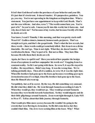 It isn’t that God doesn’torder the provinces of your behavior and your life.
It’s just that it’s irrelevant. It doesn’tmatter. It’s purposeless, pointless. You
go, you stay. You’re not operating in the kingdom on kingdom time. What a
statement. You just have one appointment to keepwith God: Death. That’s
not the case with me. And also, verse 7, “The world cannot hate you. You’re
part of it.” So you’re safe. I mean you fit into this world, but it hates me. And
why does it hate me? Notbecause ofmy works, but because Itestify of it that
its deeds are evil.
You know, I read 1 Timothy 1 this morning, and that was pretty stark stuff.
Wasn’tit? Godless sinners, immoral, homosexuals, perjurers. That’s as
straight as it gets, and that’s the gospeltruth. That’s what the law reveals, but
those words – those words could get somebodykilled. But Jesus is on a divine
timetable. He can’tgo. Time is not right. What they do doesn’tmatter. The
world absorbs them. They’re part of it. But not so Him. They hate Him
because He tells them their deeds are evil.
Again, do I have to spell it out? Have you noticed how popular the benign
Jesus ofacceptance is and how unpopular his words are? Gagging Jesus is a
constantreality. So He’s not going with them. In verse 9, it says He stayed in
Galilee. He stayedthere. Didn’t stay long. It was the wrong time. We’re
talking probably days. Then all of a sudden, in verse 10, it was the right time.
When His brothers had gone up to the feast, up because everything goes up to
Jerusalembecause it’s so high, when His brothers had gone up to the feast,
then He Himself also went up.
Not publicly, but as if in secret. Bythe way, He did something very unusual.
He did what they didn’t do. He went through Samaria according to Luke 9.
When they would go, they would not go. They would go around Samaria
because they were hostile towards Samaritans. So they would migrate and do
their little pilgrimage around Samaria. Jesus wentright through it, Luke 9:51
to 56 or 57. Tellus about that little journey through Samaria.
That would give Him more secrecybecauseHe wouldn’t be going in the
crowds that were flowing to Jerusalem. So He did come down, but they
couldn’t find Him. The Jews were seeking Him at the feast. Why? What
 