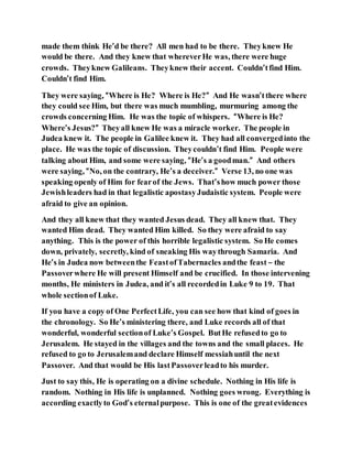 made them think He’d be there? All men had to be there. Theyknew He
would be there. And they knew that whereverHe was, there were huge
crowds. Theyknew Galileans. Theyknew their accent. Couldn’tfind Him.
Couldn’t find Him.
They were saying, “Where is He? Where is He?” And He wasn’tthere where
they could see Him, but there was much mumbling, murmuring among the
crowds concerning Him. He was the topic of whispers. “Where is He?
Where’s Jesus?” Theyall knew He was a miracle worker. The people in
Judea knew it. The people in Galilee knew it. They had all convergedinto the
place. He was the topic of discussion. Theycouldn’t find Him. People were
talking about Him, and some were saying, “He’s a goodman.” And others
were saying, “No, on the contrary, He’s a deceiver.” Verse 13, no one was
speaking openly of Him for fearof the Jews. That’show much power those
Jewishleaders had in that legalistic apostasyJudaistic system. People were
afraid to give an opinion.
And they all knew that they wanted Jesus dead. They all knew that. They
wanted Him dead. They wanted Him killed. So they were afraid to say
anything. This is the power of this horrible legalistic system. So He comes
down, privately, secretly, kind of sneaking His waythrough Samaria. And
He’s in Judea now betweenthe FeastofTabernacles andthe feast – the
Passoverwhere He will present Himself and be crucified. In those intervening
months, He ministers in Judea, and it’s all recordedin Luke 9 to 19. That
whole sectionof Luke.
If you have a copy of One PerfectLife, you can see how that kind of goes in
the chronology. So He’s ministering there, and Luke records all of that
wonderful, wonderful sectionof Luke’s Gospel. ButHe refusedto go to
Jerusalem. He stayed in the villages and the towns and the small places. He
refused to go to Jerusalemand declare Himself messiahuntil the next
Passover. And that would be His lastPassoverleadto his murder.
Just to say this, He is operating on a divine schedule. Nothing in His life is
random. Nothing in His life is unplanned. Nothing goes wrong. Everything is
according exactlyto God’s eternalpurpose. This is one of the greatevidences
 