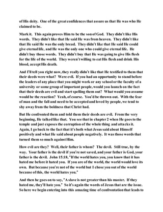 of His deity. One of the greatconfidences that assure us that He was who He
claimed to be.
Mark it. This againproves Him to be the sonof God. They didn’t like His
words. They didn’t like that He said He was from heaven. They didn’t like
that He said He was the only bread. They didn’t like that He said He could
give eternallife, and He was the only one who could give eternal life. He
didn’t buy those words. They didn’t buy that He was going to give His flesh
for the life of the world. They weren’twilling to eatHis flesh and drink His
blood, acceptHis death.
And I’ll tell you right now, they really didn’t like that He testified to them that
their deeds were what? Were evil. If you had an opportunity to stand before
the leaders of any place that you might work or any schoolorthe faculty of a
university or some group of important people, would you launch on the fact
that their deeds are evil and start spelling them out? What would you assume
would be the reaction? Yeah, of course. You’d be thrown out. With the fear
of man and the fall and need to be acceptedand loved by people, we tend to
shy awayfrom the boldness that Christ had.
But He confronted them and told them their deeds are evil. From the very
beginning, He talkedlike that. You see that in chapter2 when He goes to the
temple and just exposes the corruption of the whole thing and attacks it.
Again, I go back to the fact that it’s both what Jesus saidabout Himself
positively and what He said about people negatively. It was those words that
turned them so much againstHim.
How evil are they? Well, their father is whom? The devil. Still true, by the
way. Your father is the devil if you’re not saved, and your father is God, your
father is the devil. John 15:18, “If the world hates you, you know that it has
hated me before it hated you. If you are of the world, the world would love its
own. But because you’re not of the world but I chose you out of the world
because ofthis, the world hates you.”
And then he goes on to say, “A slave is not greaterthan his master. If they
hated me, they’ll hate you.” So it’s again the words of Jesus that are the issue.
So here we begin entering into this amazing time of confrontationthat leads to
 