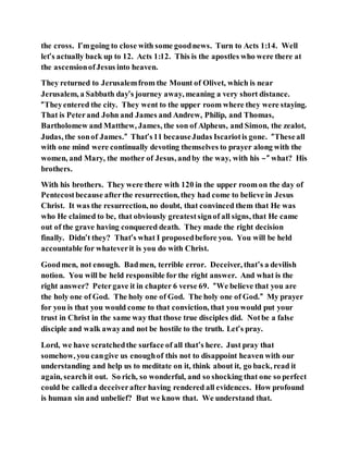 the cross. I’mgoing to close with some goodnews. Turn to Acts 1:14. Well
let’s actually back up to 12. Acts 1:12. This is the apostles who were there at
the ascensionofJesus into heaven.
They returned to Jerusalemfrom the Mount of Olivet, which is near
Jerusalem, a Sabbath day’s journey away, meaning a very short distance.
“Theyentered the city. They went to the upper room where they were staying.
That is Peterand John and James and Andrew, Philip, and Thomas,
Bartholomew and Matthew, James, the son of Alpheus, and Simon, the zealot,
Judas, the sonof James.” That’s11 becauseJudas Iscariotis gone. “Theseall
with one mind were continually devoting themselves to prayer along with the
women, and Mary, the mother of Jesus, andby the way, with his –” what? His
brothers.
With his brothers. They were there with 120 in the upper room on the day of
Pentecostbecause afterthe resurrection, they had come to believe in Jesus
Christ. It was the resurrection, no doubt, that convinced them that He was
who He claimed to be, that obviously greatestsignof all signs, that He came
out of the grave having conquered death. They made the right decision
finally. Didn’t they? That’s what I proposedbefore you. You will be held
accountable for whateverit is you do with Christ.
Goodmen, not enough. Badmen, terrible error. Deceiver, that’s a devilish
notion. You will be held responsible for the right answer. And what is the
right answer? Petergave it in chapter 6 verse 69. “We believe that you are
the holy one of God. The holy one of God. The holy one of God.” My prayer
for you is that you would come to that conviction, that you would put your
trust in Christ in the same way that those true disciples did. Notbe a false
disciple and walk awayand not be hostile to the truth. Let’s pray.
Lord, we have scratchedthe surface of all that’s here. Just pray that
somehow, you cangive us enoughof this not to disappoint heaven with our
understanding and help us to meditate on it, think about it, go back, read it
again, searchit out. So rich, so wonderful, and so shocking that one so perfect
could be calleda deceiverafter having rendered all evidences. How profound
is human sin and unbelief? But we know that. We understand that.
 