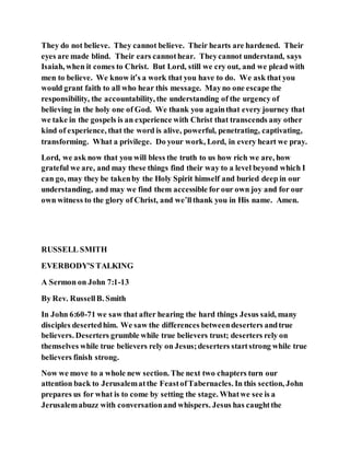They do not believe. They cannot believe. Their hearts are hardened. Their
eyes are made blind. Their ears cannothear. Theycannot understand, says
Isaiah, when it comes to Christ. But Lord, still we cry out, and we plead with
men to believe. We know it’s a work that you have to do. We ask that you
would grant faith to all who hear this message. Mayno one escape the
responsibility, the accountability, the understanding of the urgency of
believing in the holy one of God. We thank you againthat every journey that
we take in the gospels is an experience with Christ that transcends any other
kind of experience, that the word is alive, powerful, penetrating, captivating,
transforming. What a privilege. Do your work, Lord, in every heart we pray.
Lord, we ask now that you will bless the truth to us how rich we are, how
grateful we are, and may these things find their way to a level beyond which I
can go, may they be takenby the Holy Spirit himself and buried deep in our
understanding, and may we find them accessible for our own joy and for our
own witness to the glory of Christ, and we’llthank you in His name. Amen.
RUSSELL SMITH
EVERBODY'S TALKING
A Sermon on John 7:1-13
By Rev. RussellB. Smith
In John 6:60-71 we saw that after hearing the hard things Jesus said, many
disciples desertedhim. We saw the differences betweendeserters andtrue
believers. Deserters grumble while true believers trust; deserters rely on
themselves while true believers rely on Jesus;deserters startstrong while true
believers finish strong.
Now we move to a whole new section. The next two chapters turn our
attention back to Jerusalematthe FeastofTabernacles. In this section, John
prepares us for what is to come by setting the stage. Whatwe see is a
Jerusalemabuzz with conversationand whispers. Jesus has caughtthe
 