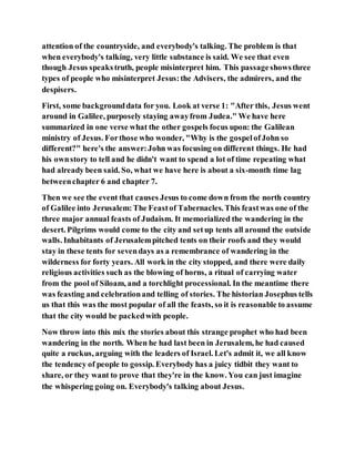 attention of the countryside, and everybody's talking. The problem is that
when everybody's talking, very little substance is said. We see that even
though Jesus speakstruth, people misinterpret him. This passageshowsthree
types of people who misinterpret Jesus:the Advisers, the admirers, and the
despisers.
First, some backgrounddata for you. Look at verse 1: "After this, Jesus went
around in Galilee, purposely staying awayfrom Judea." We have here
summarized in one verse what the other gospels focus upon: the Galilean
ministry of Jesus. Forthose who wonder, "Why is the gospelofJohn so
different?" here's the answer:John was focusing on different things. He had
his ownstory to tell and he didn't want to spend a lot of time repeating what
had already been said. So, what we have here is about a six-month time lag
betweenchapter 6 and chapter 7.
Then we see the event that causes Jesus to come down from the north country
of Galilee into Jerusalem:The Feastof Tabernacles. This feastwas one of the
three major annual feasts of Judaism. It memorialized the wandering in the
desert. Pilgrims would come to the city and setup tents all around the outside
walls. Inhabitants of Jerusalempitched tents on their roofs and they would
stay in these tents for sevendays as a remembrance of wandering in the
wilderness for forty years. All work in the city stopped, and there were daily
religious activities such as the blowing of horns, a ritual of carrying water
from the pool of Siloam, and a torchlight processional. In the meantime there
was feasting and celebrationand telling of stories. The historian Josephus tells
us that this was the most popular of all the feasts, so it is reasonable to assume
that the city would be packedwith people.
Now throw into this mix the stories about this strange prophet who had been
wandering in the north. When he had last been in Jerusalem, he had caused
quite a ruckus, arguing with the leaders of Israel. Let's admit it, we all know
the tendency of people to gossip. Everybody has a juicy tidbit they want to
share, or they want to prove that they're in the know. You can just imagine
the whispering going on. Everybody's talking about Jesus.
 