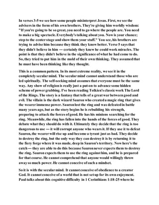 In verses 3-5 we see how some people misinterpret Jesus. First, we see the
advisers in the form of his own brothers. They're giving him worldly wisdom:
"If you're going to be so great, you need to go where the people are. You need
to make a big spectacle.Everybody's talking about you. Now is your chance;
step to the centerstage and show them your stuff." You see, his brothers are
trying to advise him because they think they know better. Verse 5 says that
they didn't believe in him — certainly they knew he could work miracles. The
point is that they didn't believe in the significance ofwhat he had come to do.
So, they tried to put him in the mold of their own thinking. They assumedthat
he must have been thinking like they thought.
This is a common pattern. In its most extreme reality, we see it in the
completely secularmind. The secularmind cannot understand those who are
led spiritually. The self-seeking mind assumes that everyone must be the same
way. Any show of religion is really just a put-on to advance some hidden
scheme of powergrabbing. I've been reading Tolkien's classicwork The Lord
of the Rings. The story is a fantasy that tells of a greatwarbetweengood and
evil. The villain is the dark wizard Sauron who createda magic ring that gives
the wearerimmense power. Sauronlost the ring and was defeatedin battle
many years ago, but as the story begins he is rebuilding his strength,
preparing to attack the forces ofgood. He has his minions searching for the
ring. Meanwhile, the ring has fallen into the hands of the forces of good. They
debate what they should do with it. Ultimately they decide that the ring is too
dangerous to use — it will corrupt anyone who wears it. If they use it to defeat
Sauron, the wearerwill rise up and become a tyrant just as bad. They decide
to destroy the ring, but the only way they can destroyit is by returning it to
the fiery forge where it was made, deep in Sauron's territory. Now here's the
catch— they are able to do this because Sauronnever expects them to destroy
the ring. Sauron expects them to use the ring againsthim, and he is prepared
for that course. He cannot comprehend that anyone would willingly throw
awayso much power. He cannot conceive ofsuch a mindset.
So it is with the secularmind. It cannotconceive of obedience to a creator
God. It cannotconceive of a world that is not setup for its own enjoyment.
Paul talks about this cognitive difficulty in 1 Corinthians 1:18-25 where he
 