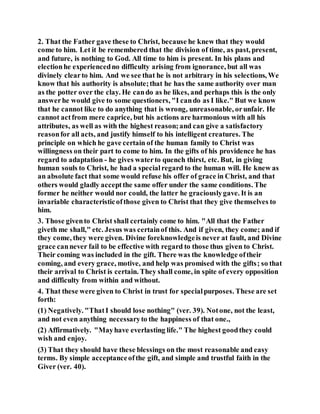 2. That the Father gave these to Christ, because he knew that they would
come to him. Let it be remembered that the division of time, as past, present,
and future, is nothing to God. All time to him is present. In his plans and
electionhe experiencedno difficulty arising from ignorance, but all was
divinely clearto him. And we see that he is not arbitrary in his selections, We
know that his authority is absolute;that he has the same authority over man
as the potter over the clay. He cando as he likes, and perhaps this is the only
answerhe would give to some questioners, "I cando as I like." But we know
that he cannot like to do anything that is wrong, unreasonable, orunfair. He
cannot actfrom mere caprice, but his actions are harmonious with all his
attributes, as well as with the highest reason;and can give a satisfactory
reasonfor all acts, and justify himself to his intelligent creatures. The
principle on which he gave certain of the human family to Christ was
willingness on their part to come to him. In the gifts of his providence he has
regard to adaptation - he gives waterto quench thirst, etc. But, in giving
human souls to Christ, he had a specialregard to the human will. He knew as
an absolute fact that some would refuse his offer of grace in Christ, and that
others would gladly acceptthe same offer under the same conditions. The
former he neither would nor could, the latter he graciouslygave. It is an
invariable characteristicofthose given to Christ that they give themselves to
him.
3. Those givento Christ shall certainly come to him. "All that the Father
giveth me shall," etc. Jesus was certainof this. And if given, they come; and if
they come, they were given. Divine foreknowledgeis never at fault, and Divine
grace cannever fail to be effective with regard to those thus given to Christ.
Their coming was included in the gift. There was the knowledge oftheir
coming, and every grace, motive, and help was promised with the gifts; so that
their arrival to Christ is certain. They shall come, in spite of every opposition
and difficulty from within and without.
4. That these were given to Christ in trust for specialpurposes. These are set
forth:
(1) Negatively. "ThatI should lose nothing" (ver. 39). Notone, not the least,
and not even anything necessaryto the happiness of that one.,
(2) Affirmatively. "Mayhave everlasting life." The highest goodthey could
wish and enjoy.
(3) That they should have these blessings on the most reasonable and easy
terms. By simple acceptanceofthe gift, and simple and trustful faith in the
Giver (ver. 40).
 